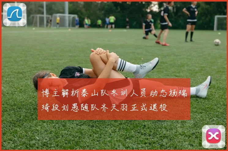 博主解析泰山队冬训人员动态杨瑞琦段刘愚随队齐天羽正式退役