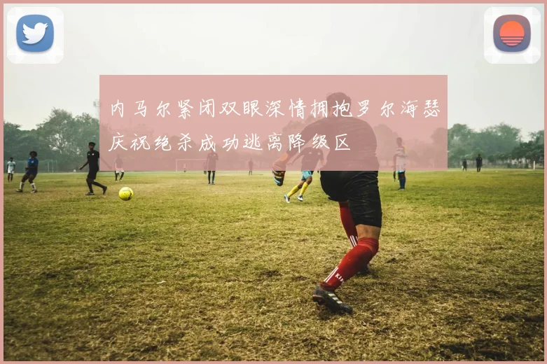 内马尔紧闭双眼深情拥抱罗尔海瑟庆祝绝杀成功逃离降级区