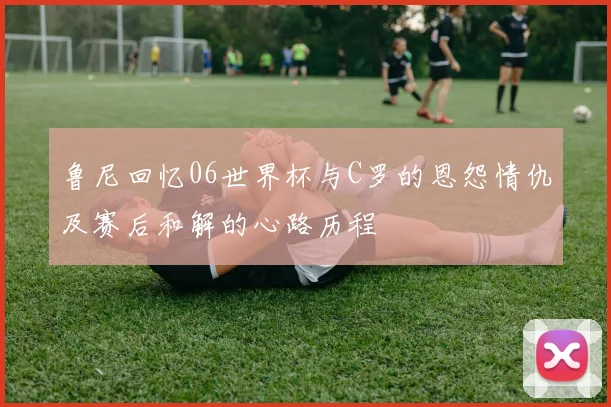 鲁尼回忆06世界杯与C罗的恩怨情仇及赛后和解的心路历程