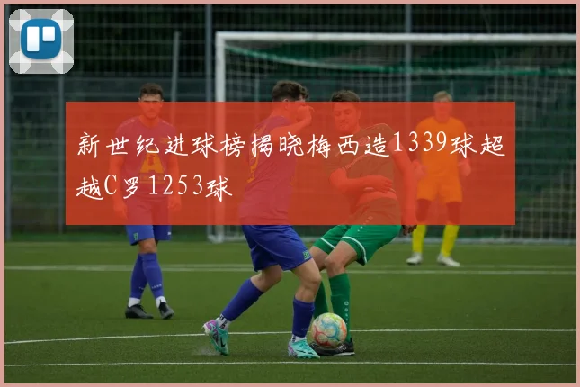 新世纪进球榜揭晓梅西造1339球超越C罗1253球