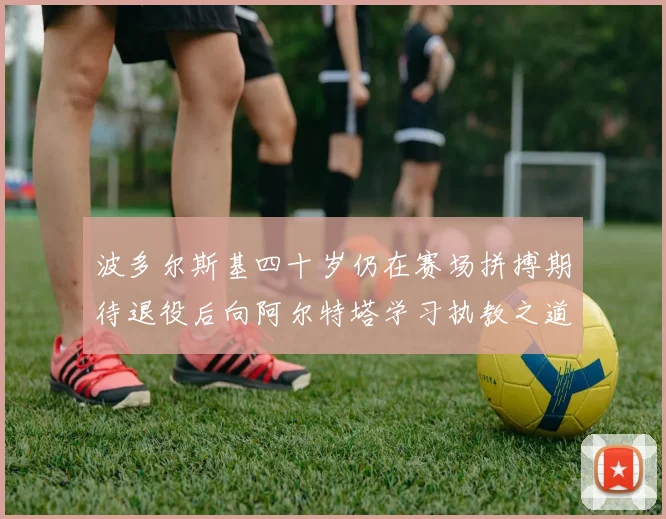 波多尔斯基四十岁仍在赛场拼搏期待退役后向阿尔特塔学习执教之道