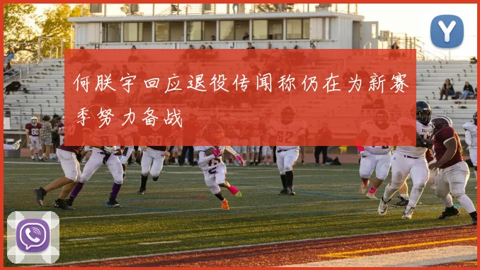 何朕宇回应退役传闻称仍在为新赛季努力备战