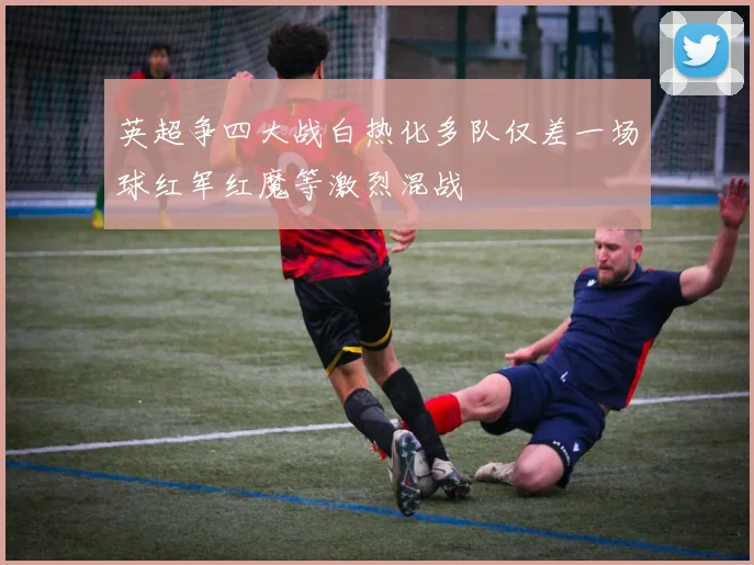英超争四大战白热化多队仅差一场球红军红魔等激烈混战