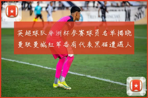 英超球队非洲杯参赛球员名单揭晓曼联曼城红军各有代表黑猫遭遇人员流失
