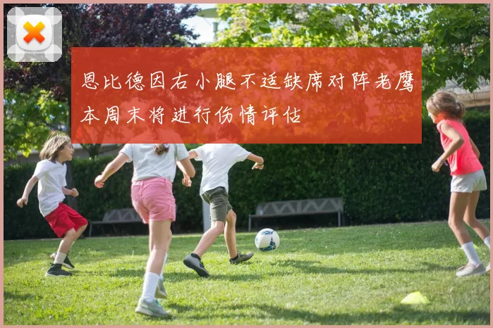 恩比德因右小腿不适缺席对阵老鹰本周末将进行伤情评估