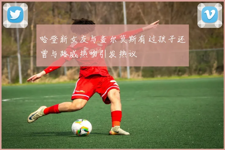 哈登新女友与查尔莫斯有过孩子还曾与路威热吻引发热议