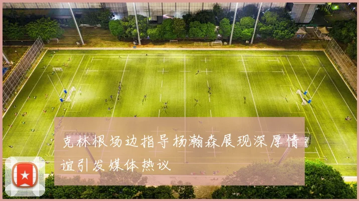 克林根场边指导杨瀚森展现深厚情谊引发媒体热议