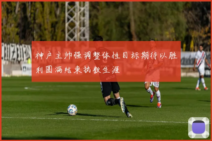 神户主帅强调整体性目标期待以胜利圆满结束执教生涯