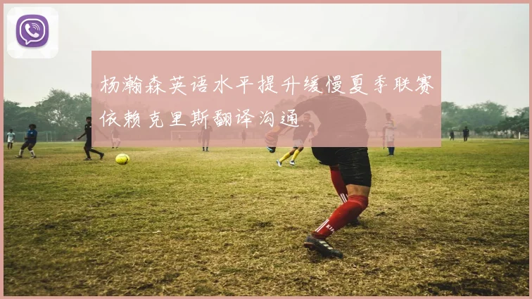 杨瀚森英语水平提升缓慢夏季联赛依赖克里斯翻译沟通