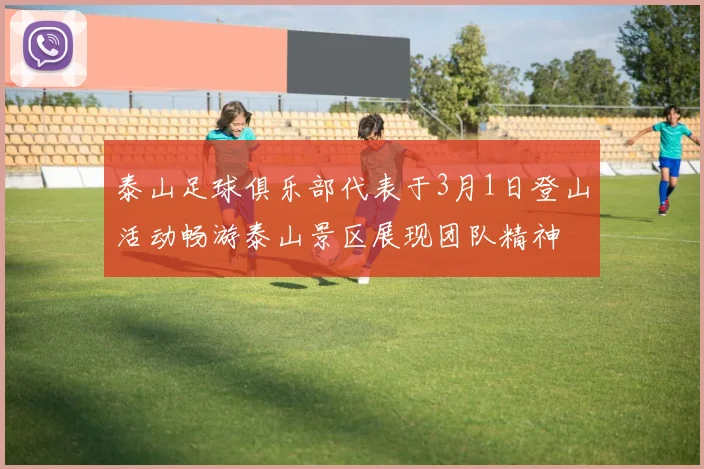 泰山足球俱乐部代表于3月1日登山活动畅游泰山景区展现团队精神