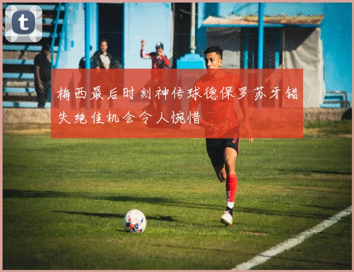 梅西最后时刻神传球德保罗苏牙错失绝佳机会令人惋惜