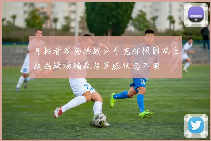 开拓者客场挑战公牛克林根因病出战成疑杨瀚森与罗威状态不明