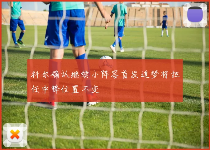 科尔确认继续小阵容首发追梦将担任中锋位置不变