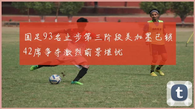国足93名止步第三阶段美加墨已锁42席争夺激烈前景堪忧
