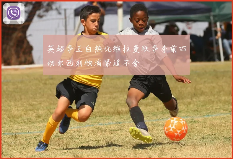 英超争五白热化维拉曼联争夺前四切尔西利物浦紧追不舍