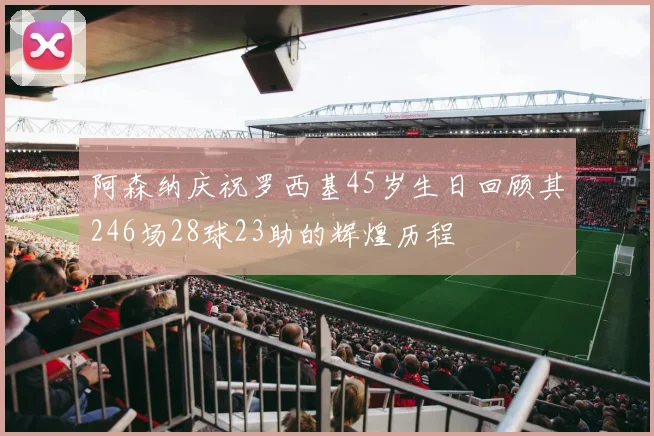 阿森纳庆祝罗西基45岁生日回顾其246场28球23助的辉煌历程