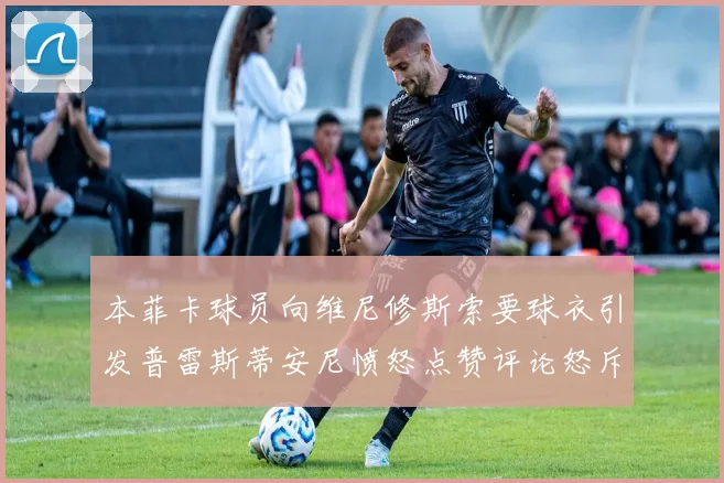 本菲卡球员向维尼修斯索要球衣引发普雷斯蒂安尼愤怒点赞评论怒斥队友