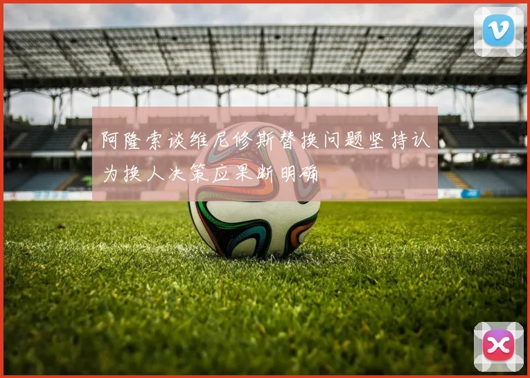 阿隆索谈维尼修斯替换问题坚持认为换人决策应果断明确