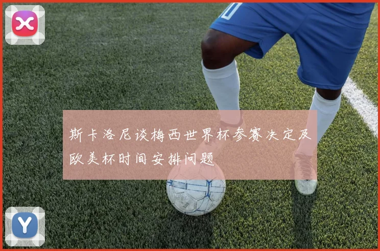 斯卡洛尼谈梅西世界杯参赛决定及欧美杯时间安排问题