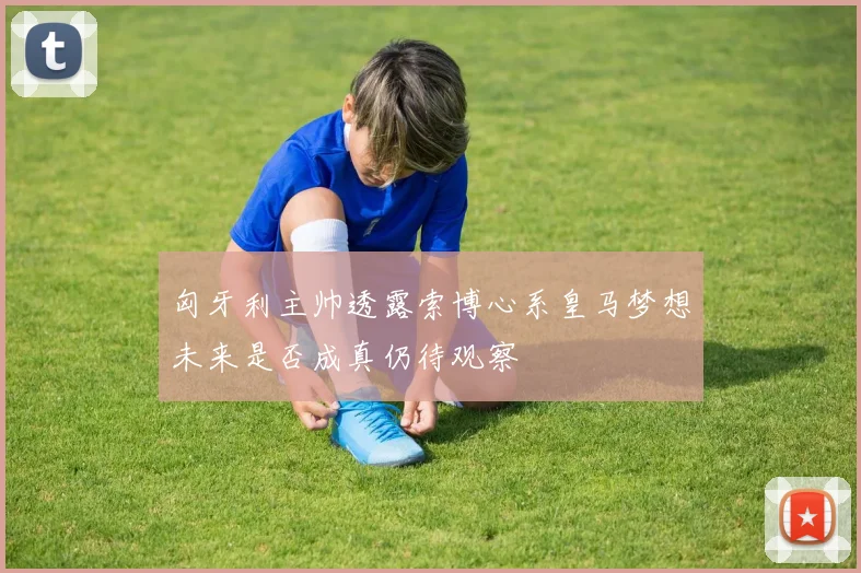匈牙利主帅透露索博心系皇马梦想未来是否成真仍待观察