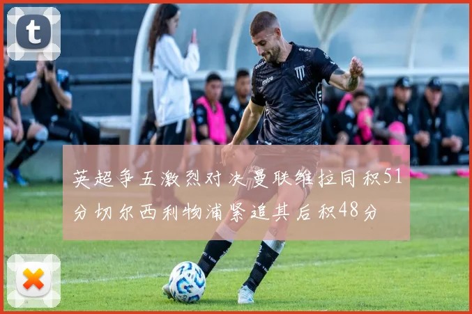 英超争五激烈对决曼联维拉同积51分切尔西利物浦紧追其后积48分