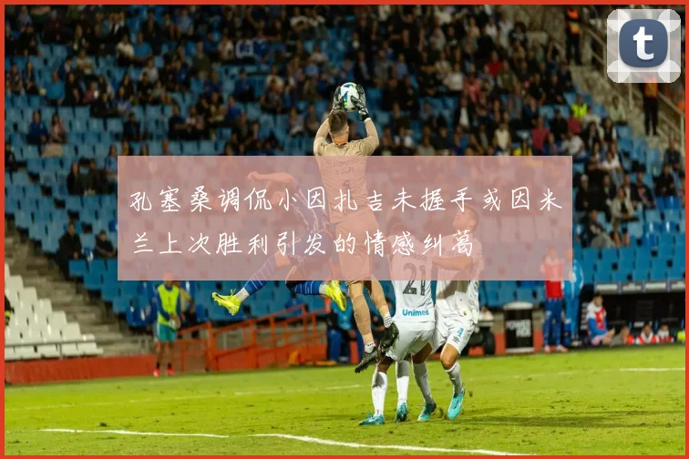 孔塞桑调侃小因扎吉未握手或因米兰上次胜利引发的情感纠葛