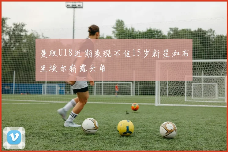 曼联U18近期表现不佳15岁新星加布里埃尔崭露头角