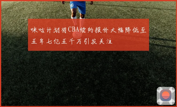 咪咕计划将CBA续约报价大幅降低至五年七亿五千万引发关注
