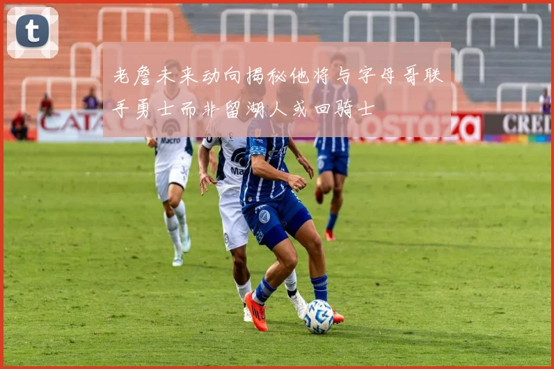 老詹未来动向揭秘他将与字母哥联手勇士而非留湖人或回骑士