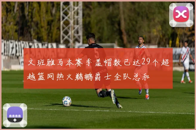 文班雅马本赛季盖帽数已达29个超越篮网热火鹈鹕爵士全队总和