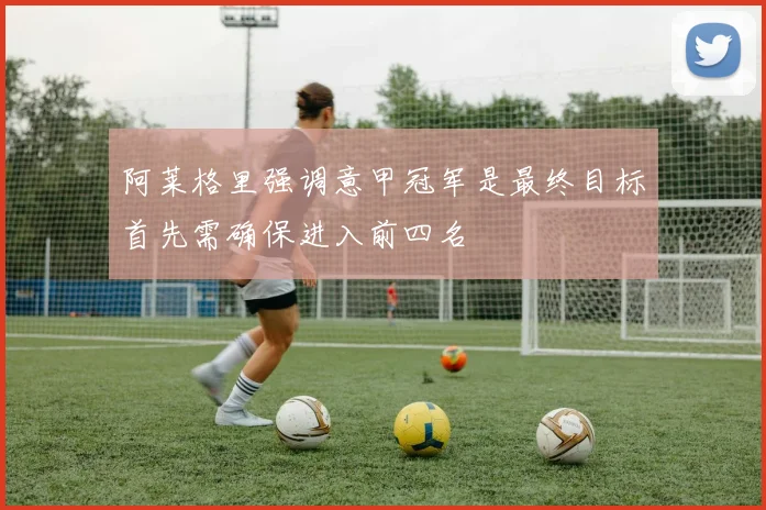 阿莱格里强调意甲冠军是最终目标首先需确保进入前四名