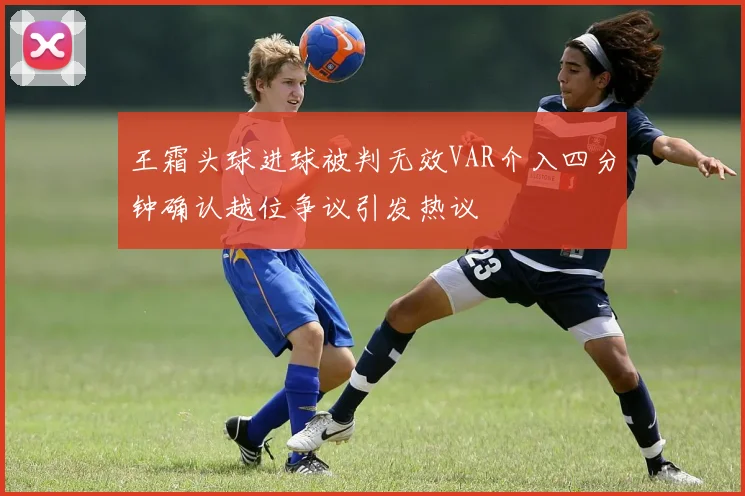 王霜头球进球被判无效VAR介入四分钟确认越位争议引发热议