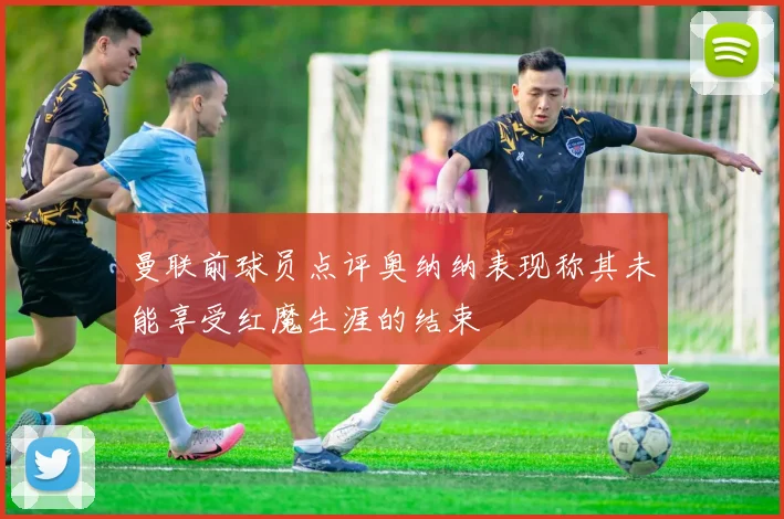 曼联前球员点评奥纳纳表现称其未能享受红魔生涯的结束