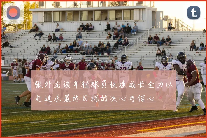 张外龙谈年轻球员快速成长全力以赴追求最终目标的决心与信心