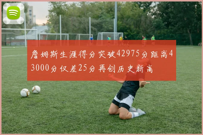 詹姆斯生涯得分突破42975分距离43000分仅差25分再创历史新高