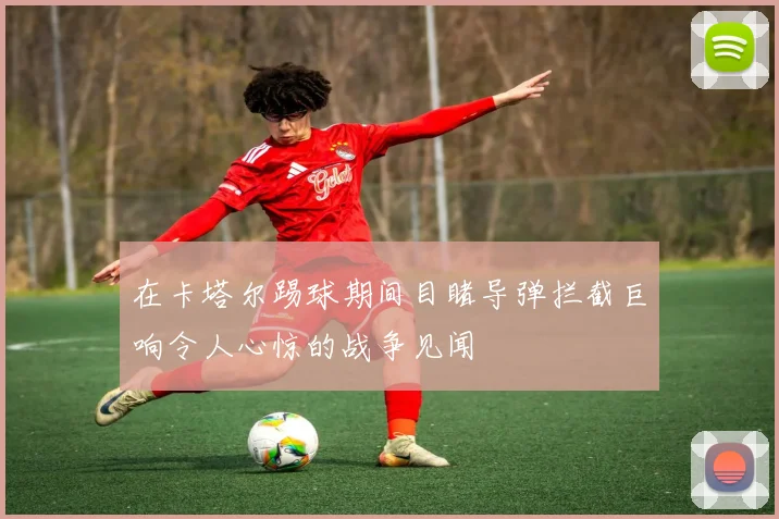 在卡塔尔踢球期间目睹导弹拦截巨响令人心惊的战争见闻