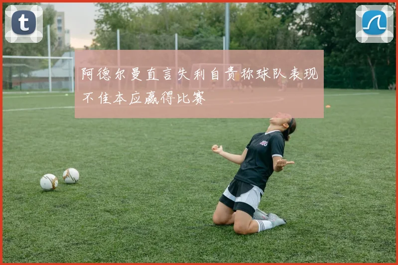 阿德尔曼直言失利自责称球队表现不佳本应赢得比赛
