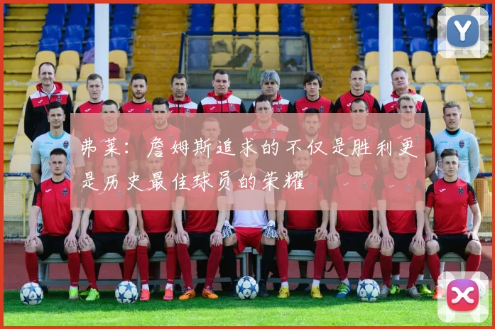 弗莱：詹姆斯追求的不仅是胜利更是历史最佳球员的荣耀