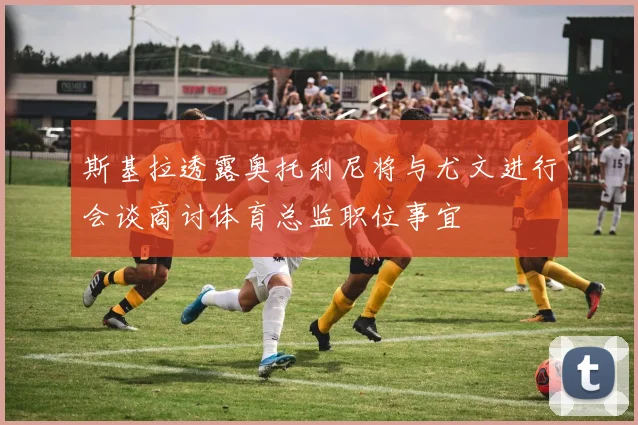 斯基拉透露奥托利尼将与尤文进行会谈商讨体育总监职位事宜