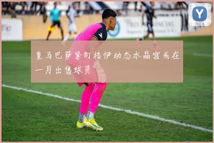 皇马巴萨紧盯格伊动态水晶宫或在一月出售球员
